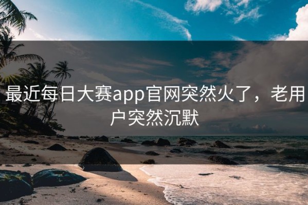 最近每日大赛app官网突然火了，老用户突然沉默