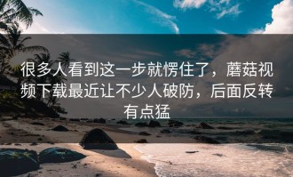 很多人看到这一步就愣住了，蘑菇视频下载最近让不少人破防，后面反转有点猛