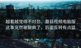 越看越觉得不对劲，蘑菇视频电脑版这事突然被聊疯了，后面反转有点猛