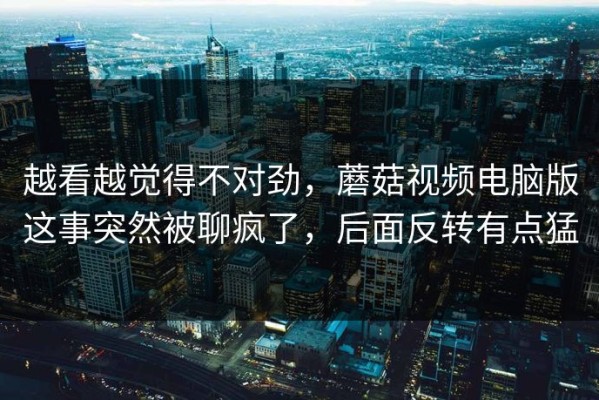 越看越觉得不对劲，蘑菇视频电脑版这事突然被聊疯了，后面反转有点猛