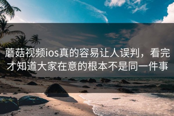 蘑菇视频ios真的容易让人误判，看完才知道大家在意的根本不是同一件事