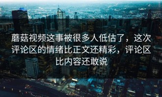蘑菇视频这事被很多人低估了，这次评论区的情绪比正文还精彩，评论区比内容还敢说
