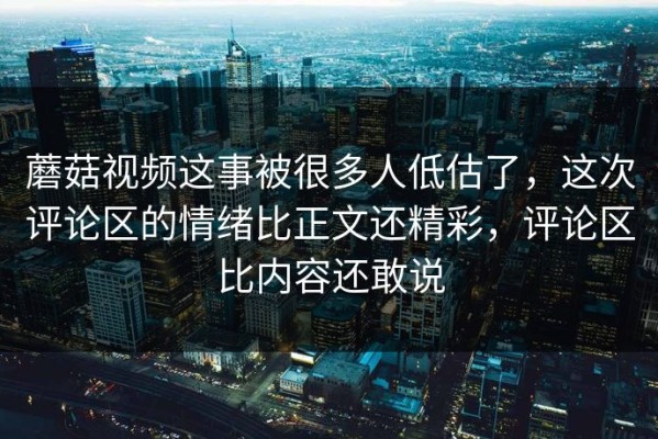 蘑菇视频这事被很多人低估了，这次评论区的情绪比正文还精彩，评论区比内容还敢说