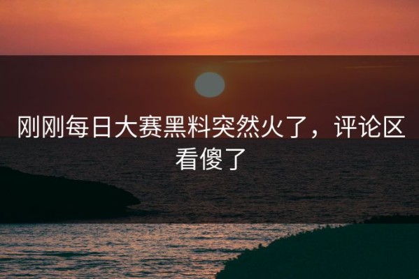 刚刚每日大赛黑料突然火了，评论区看傻了