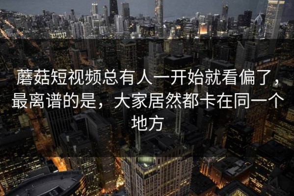 蘑菇短视频总有人一开始就看偏了，最离谱的是，大家居然都卡在同一个地方