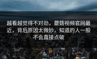 越看越觉得不对劲，蘑菇视频官网最近，背后原因太微妙，知道的人一般不会直接点破