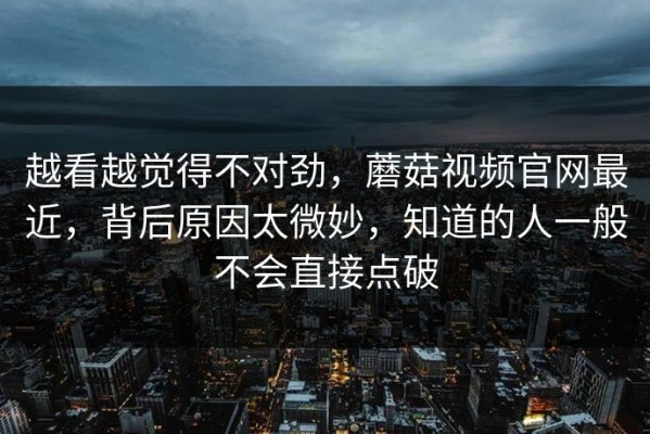 越看越觉得不对劲，蘑菇视频官网最近，背后原因太微妙，知道的人一般不会直接点破
