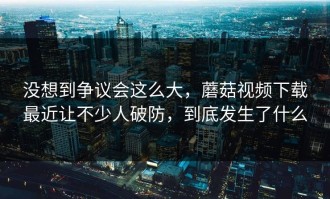 没想到争议会这么大，蘑菇视频下载最近让不少人破防，到底发生了什么