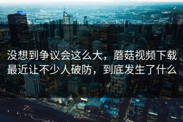 没想到争议会这么大，蘑菇视频下载最近让不少人破防，到底发生了什么