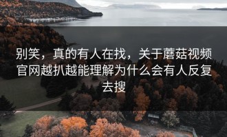 别笑，真的有人在找，关于蘑菇视频官网越扒越能理解为什么会有人反复去搜