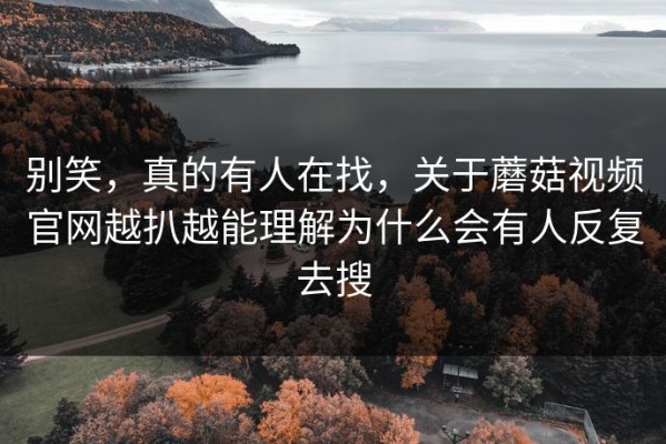 别笑，真的有人在找，关于蘑菇视频官网越扒越能理解为什么会有人反复去搜