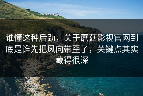 谁懂这种后劲，关于蘑菇影视官网到底是谁先把风向带歪了，关键点其实藏得很深