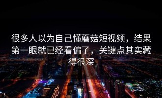 很多人以为自己懂蘑菇短视频，结果第一眼就已经看偏了，关键点其实藏得很深