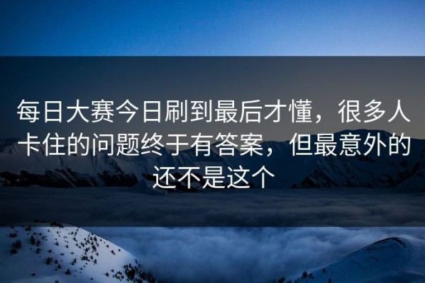 每日大赛今日刷到最后才懂，很多人卡住的问题终于有答案，但最意外的还不是这个