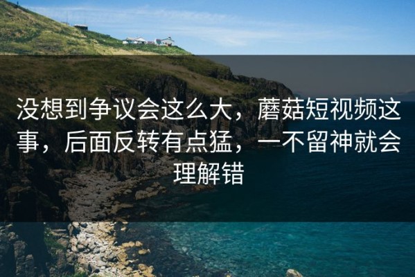 没想到争议会这么大，蘑菇短视频这事，后面反转有点猛，一不留神就会理解错