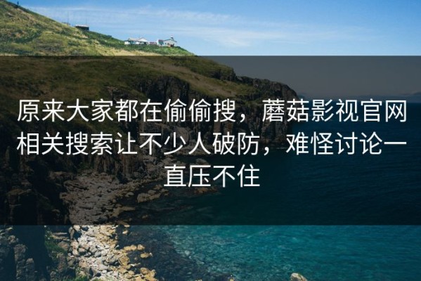 原来大家都在偷偷搜，蘑菇影视官网相关搜索让不少人破防，难怪讨论一直压不住