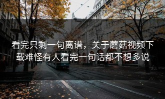 看完只剩一句离谱，关于蘑菇视频下载难怪有人看完一句话都不想多说