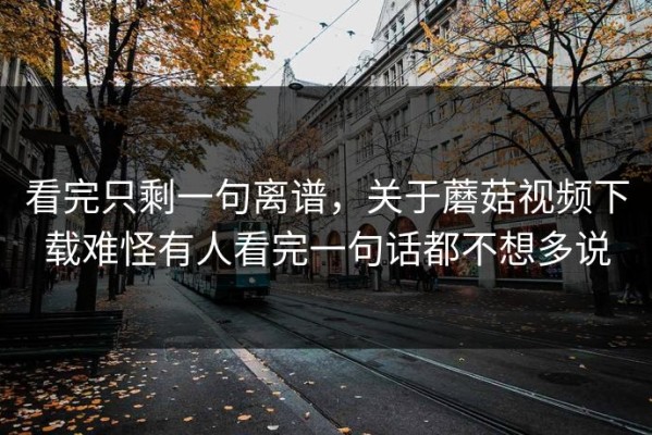 看完只剩一句离谱，关于蘑菇视频下载难怪有人看完一句话都不想多说