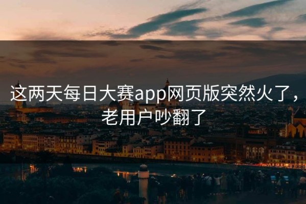 这两天每日大赛app网页版突然火了，老用户吵翻了
