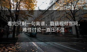 看完只剩一句离谱，蘑菇视频官网，难怪讨论一直压不住