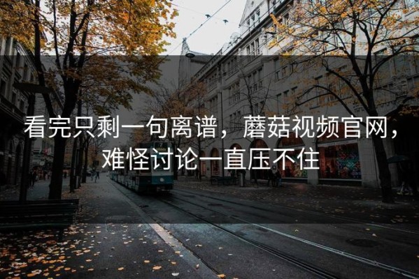 看完只剩一句离谱，蘑菇视频官网，难怪讨论一直压不住