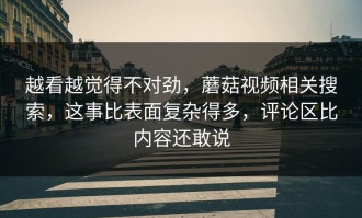 越看越觉得不对劲，蘑菇视频相关搜索，这事比表面复杂得多，评论区比内容还敢说