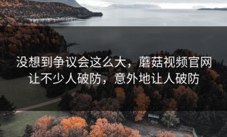 没想到争议会这么大，蘑菇视频官网让不少人破防，意外地让人破防