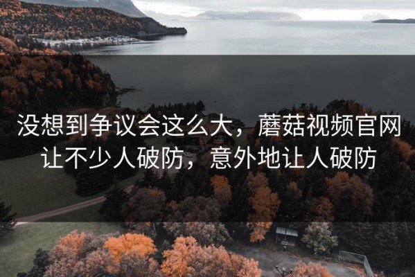 没想到争议会这么大，蘑菇视频官网让不少人破防，意外地让人破防