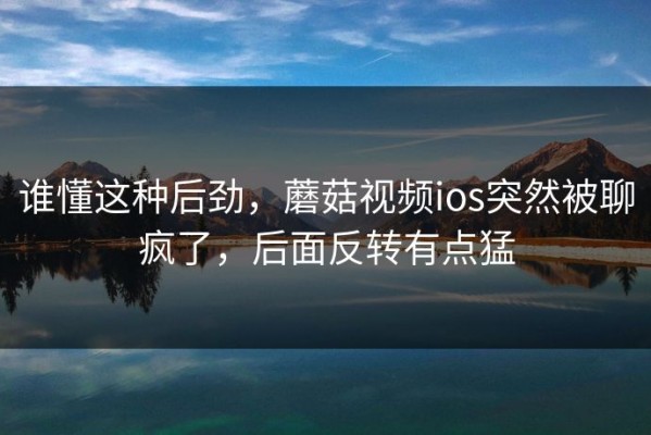 谁懂这种后劲，蘑菇视频ios突然被聊疯了，后面反转有点猛