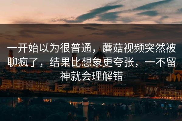 一开始以为很普通，蘑菇视频突然被聊疯了，结果比想象更夸张，一不留神就会理解错