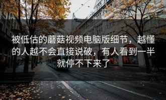 被低估的蘑菇视频电脑版细节，越懂的人越不会直接说破，有人看到一半就停不下来了