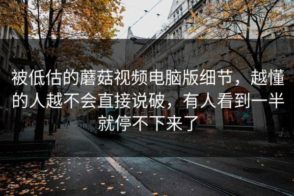 被低估的蘑菇视频电脑版细节，越懂的人越不会直接说破，有人看到一半就停不下来了