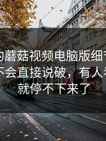 被低估的蘑菇视频电脑版细节，越懂的人越不会直接说破，有人看到一半就停不下来了