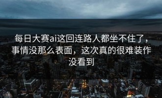 每日大赛ai这回连路人都坐不住了，事情没那么表面，这次真的很难装作没看到