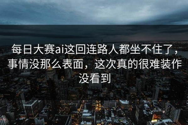 每日大赛ai这回连路人都坐不住了，事情没那么表面，这次真的很难装作没看到