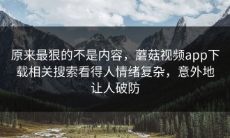 原来最狠的不是内容，蘑菇视频app下载相关搜索看得人情绪复杂，意外地让人破防