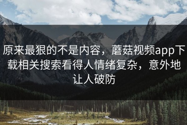 原来最狠的不是内容，蘑菇视频app下载相关搜索看得人情绪复杂，意外地让人破防