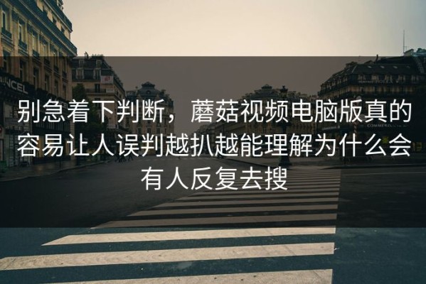 别急着下判断，蘑菇视频电脑版真的容易让人误判越扒越能理解为什么会有人反复去搜