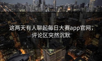 这两天有人聊起每日大赛app官网，评论区突然沉默