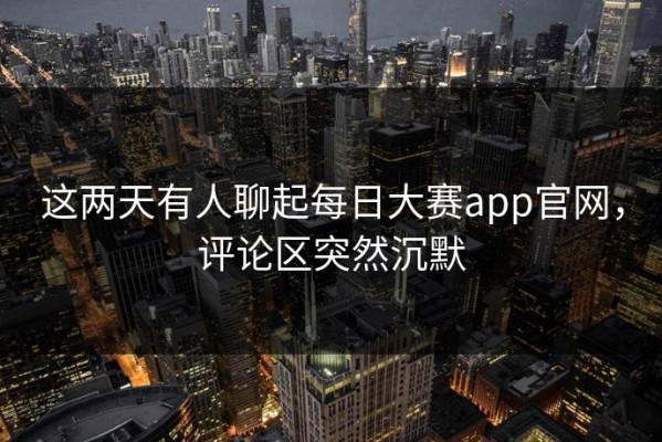 这两天有人聊起每日大赛app官网，评论区突然沉默