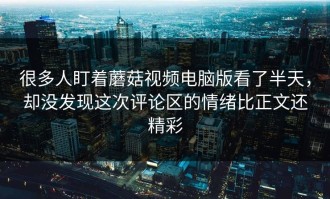 很多人盯着蘑菇视频电脑版看了半天，却没发现这次评论区的情绪比正文还精彩