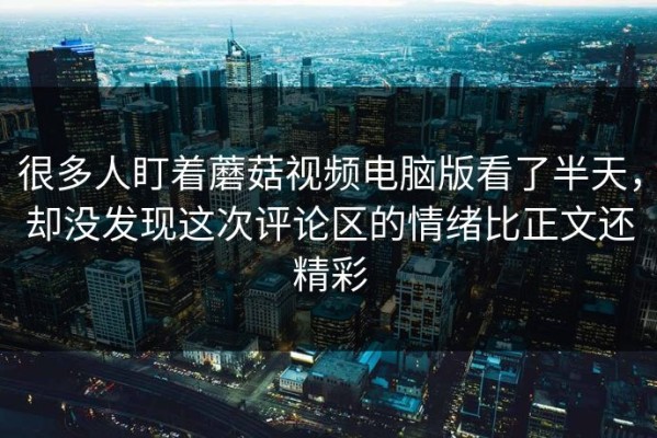 很多人盯着蘑菇视频电脑版看了半天，却没发现这次评论区的情绪比正文还精彩