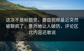 这次不是标题党，蘑菇视频最近突然被聊疯了，意外地让人破防，评论区比内容还敢说