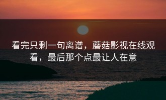 看完只剩一句离谱，蘑菇影视在线观看，最后那个点最让人在意