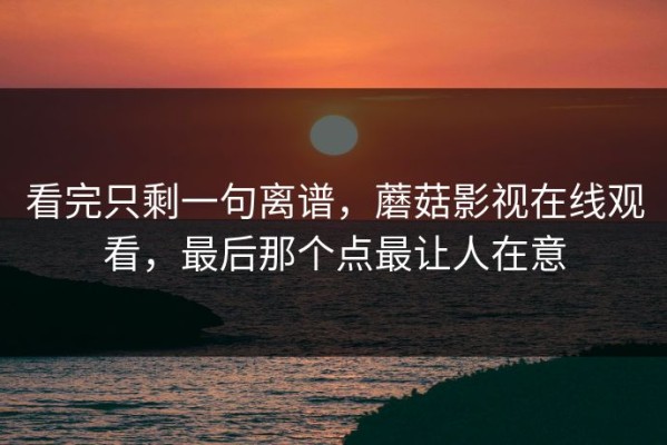 看完只剩一句离谱，蘑菇影视在线观看，最后那个点最让人在意