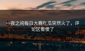 一夜之间每日大赛吃瓜突然火了，评论区看傻了