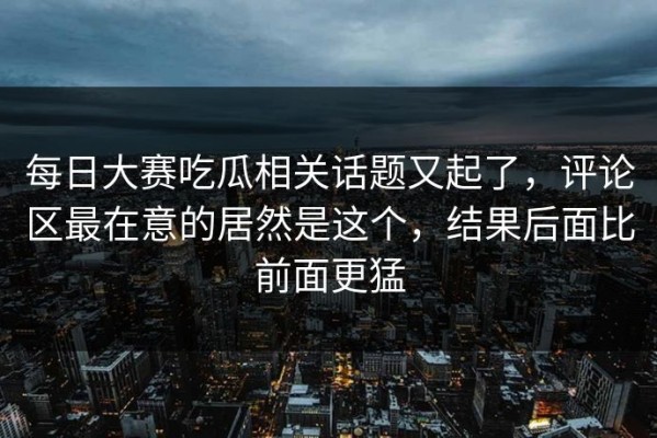 每日大赛吃瓜相关话题又起了，评论区最在意的居然是这个，结果后面比前面更猛