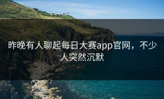 昨晚有人聊起每日大赛app官网，不少人突然沉默