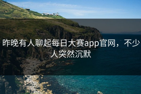 昨晚有人聊起每日大赛app官网，不少人突然沉默