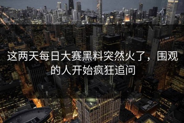 这两天每日大赛黑料突然火了，围观的人开始疯狂追问